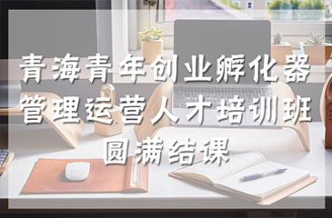 青海青年創業孵化器管理運營人才培訓班圓滿結課