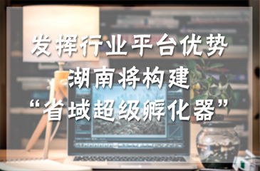 發揮行業平臺優勢 湖南將構建“省域超級孵化器”
